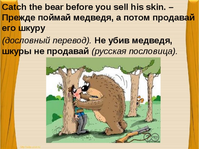 Catch the bear before you sell his skin. – Прежде поймай медведя, а потом продавай его шкуру (дословный перевод). Не убив медведя, шкуры не продавай (русская пословица).