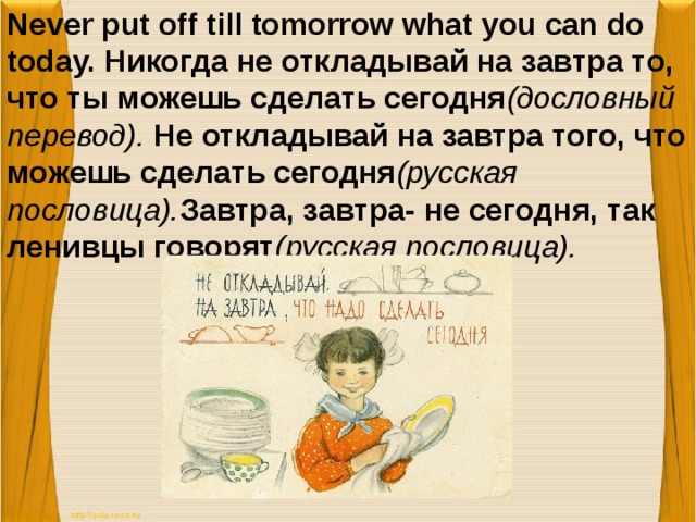 Never put off till tomorrow what you can do today. Никогда не откладывай на завтра то, что ты можешь сделать сегодня (дословный перевод). Не откладывай на завтра того, что можешь сделать сегодня (русская пословица). Завтра, завтра- не сегодня, так ленивцы говорят (русская пословица).