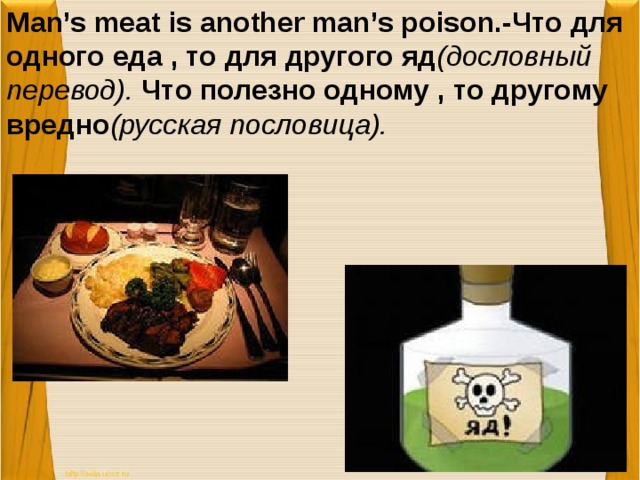 Man’s meat is another man’s poison.-Что для одного еда , то для другого яд (дословный перевод). Что полезно одному , то другому вредно (русская пословица).