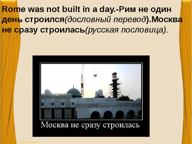 Rome was not built in a day.-Рим не один день строился (дословный перевод ).Москва не сразу строилась (русская пословица).