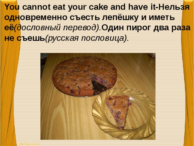 You cannot eat your cake and have it-Нельзя одновременно съесть лепёшку и иметь её (дословный перевод). Один пирог два раза не съешь (русская пословица).