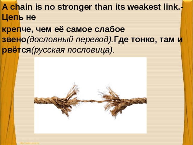 A chain is no stronger than its weakest link.-Цепь не крепче, чем её самое слабое звено (дословный перевод). Где тонко, там и рвётся (русская пословица).