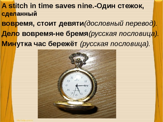 A stitch in time saves nine.-Один стежок, сделанный вовремя, стоит девяти (дословный перевод). Дело вовремя-не бремя (русская пословица). Минутка час бережёт (русская пословица).