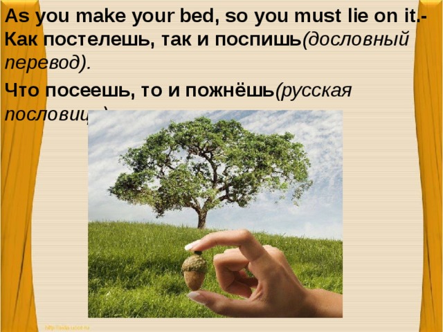 As you make your bed, so you must lie on it.-Как постелешь, так и поспишь (дословный перевод). Что посеешь, то и пожнёшь (русская пословица).