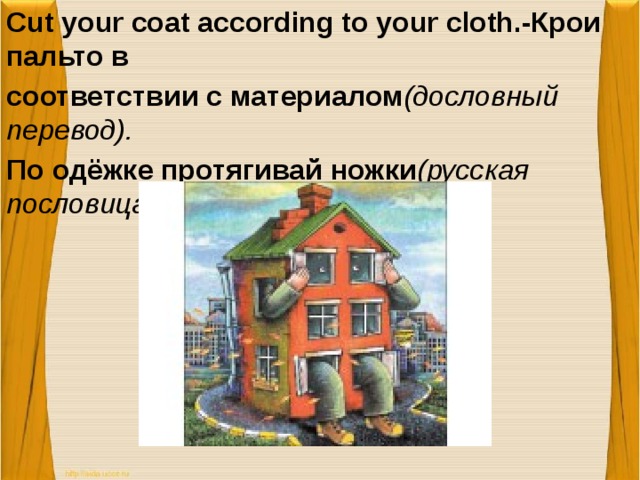 Cut your coat according to your cloth.-Крои пальто в соответствии с материалом (дословный перевод). По одёжке протягивай ножки (русская пословица)