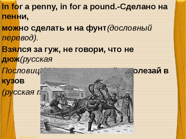 In for a penny, in for a pound.-Сделано на пенни, можно сделать и на фунт (дословный перевод). Взялся за гуж, не говори, что не дюж (русская Пословица). Назвался груздём, полезай в кузов (русская пословица).