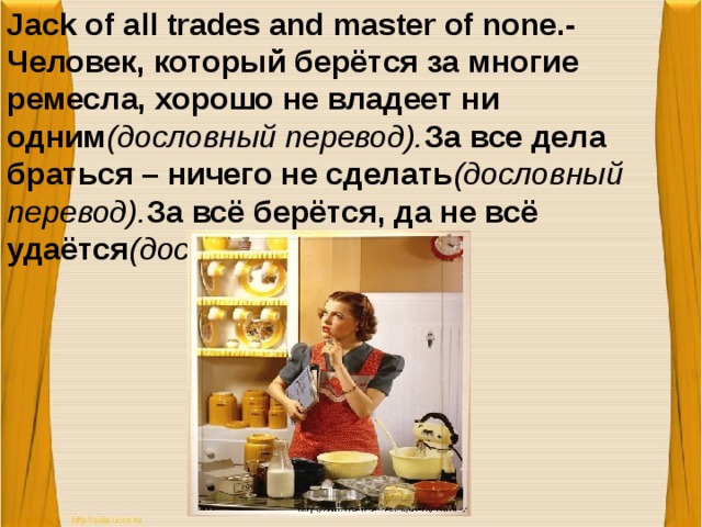 Jack of all trades and master of none.-Человек, который берётся за многие ремесла, хорошо не владеет ни одним (дословный перевод). За все дела браться – ничего не сделать (дословный перевод). За всё берётся, да не всё удаётся (дословный перевод).