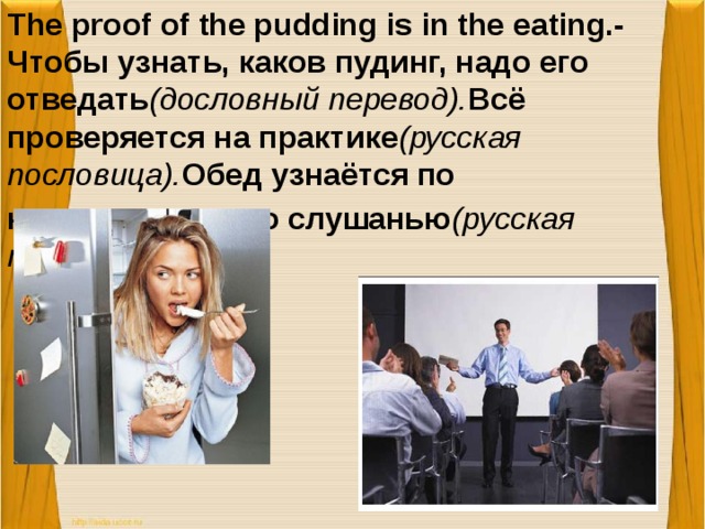 The proof of the pudding is in the eating.-Чтобы узнать, каков пудинг, надо его отведать (дословный перевод). Всё проверяется на практике (русская пословица). Обед узнаётся по кушанью, а ум по слушанью (русская пословица).