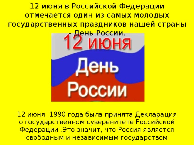 12 июня в Российской Федерации отмечается один из самых молодых государственных праздников нашей страны - День России.    12 июня 1990 года была принята Декларация о государственном суверенитете Российской Федерации .Это значит, что Россия является свободным и независимым государством