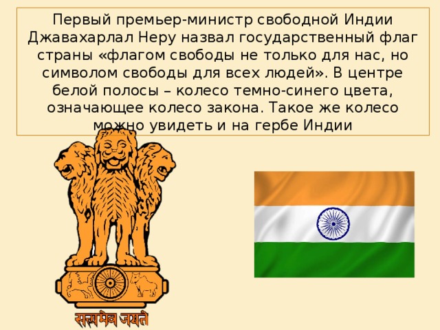 Первый премьер-министр свободной Индии Джавахарлал Неру назвал государственный флаг страны «флагом свободы не только для нас, но символом свободы для всех людей». В центре белой полосы – колесо темно-синего цвета, означающее колесо закона. Такое же колесо можно увидеть и на гербе Индии