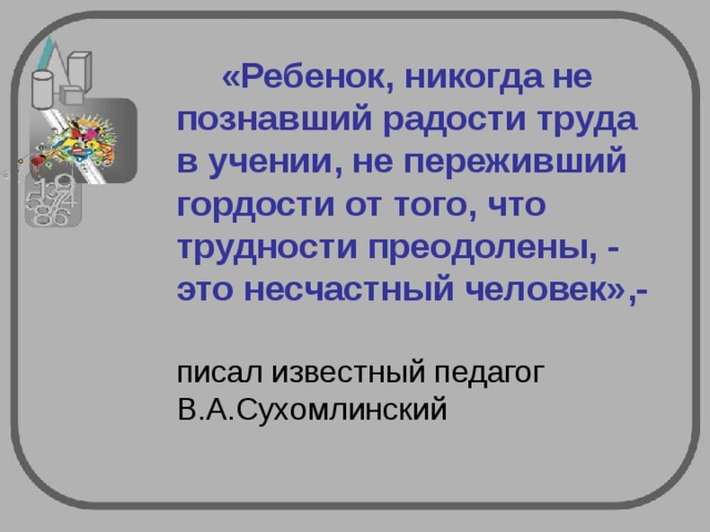    «Ребенок, никогда не познавший радости труда в учении, не переживший гордости от того, что трудности преодолены, - это несчастный человек»,-   писал известный педагог В.А.Сухомлинский