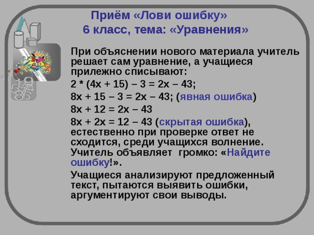 Приём « Лови ошибку »     6 класс, тема: «Уравнения»    При объяснении нового материала учитель решает сам уравнение, а учащиеся прилежно списывают:  2 * (4х + 15) – 3 = 2х – 43;  8х + 15 – 3 = 2х – 43; ( явная ошибка )  8х + 12 = 2х – 43  8х + 2х = 12 – 43 ( скрытая ошибка ), естественно при проверке ответ не сходится, среди учащихся волнение. Учитель объявляет громко: « Найдите ошибку !».  Учащиеся анализируют предложенный текст, пытаются выявить ошибки, аргументируют свои выводы.