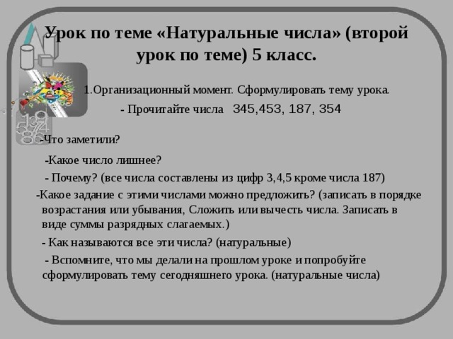 Урок по теме «Натуральные числа» (второй урок по теме) 5 класс.  1.Организационный момент. Сформулировать тему урока.  - Прочитайте числа 345,453, 187, 354  -Что заметили?  -Какое число лишнее?  - Почему? (все числа составлены из цифр 3,4,5 кроме числа 187)  -Какое задание с этими числами можно предложить? (записать в порядке возрастания или убывания, Сложить или вычесть числа. Записать в виде суммы разрядных слагаемых.)   - Как называются все эти числа? (натуральные)  - Вспомните, что мы делали на прошлом уроке и попробуйте сформулировать тему сегодняшнего урока. (натуральные числа)