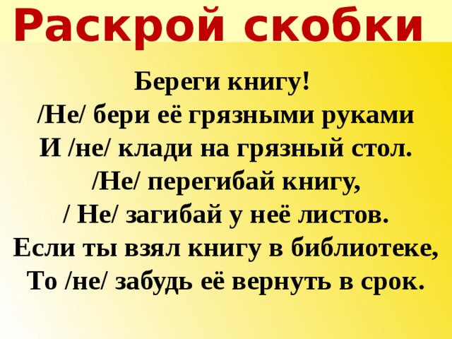 Раскрой скобки   Береги книгу! /Не/ бери её грязными руками И /не/ клади на грязный стол. /Не/ перегибай книгу, / Не/ загибай у неё листов. Если ты взял книгу в библиотеке, То /не/ забудь её вернуть в срок.