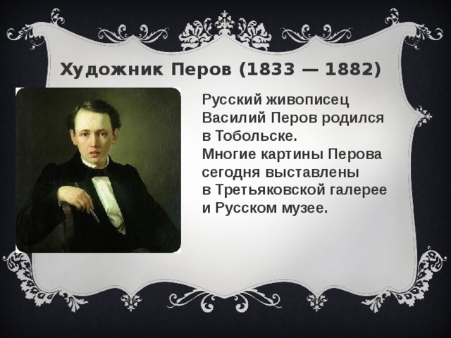 Художник Перов (1833 — 1882) Русский живописец Василий Перов родился в Тобольске. Многие картины Перова сегодня выставлены в Третьяковской галерее и Русском музее.