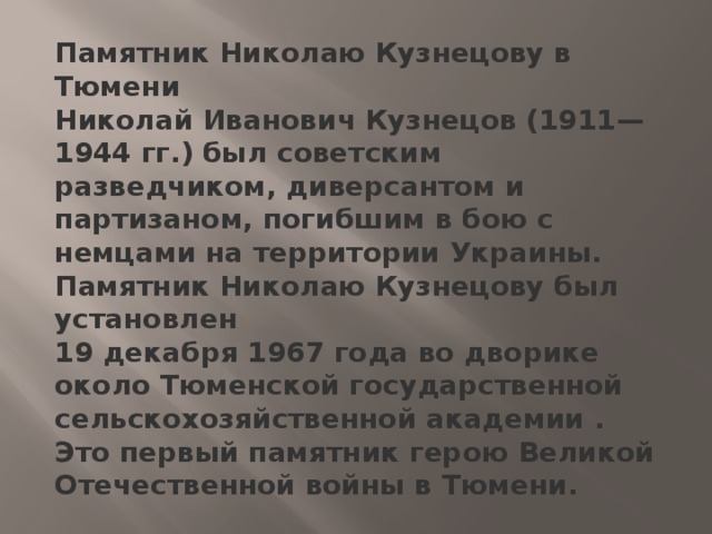 Памятник Николаю Кузнецову в Тюмени  Николай Иванович Кузнецов (1911—1944 гг.) был советским разведчиком, диверсантом и партизаном, погибшим в бою с немцами на территории Украины.  Памятник Николаю Кузнецову был установлен 19 декабря 1967 года во дворике около Тюменской государственной сельскохозяйственной академии . Это первый памятник герою Великой Отечественной войны в Тюмени.