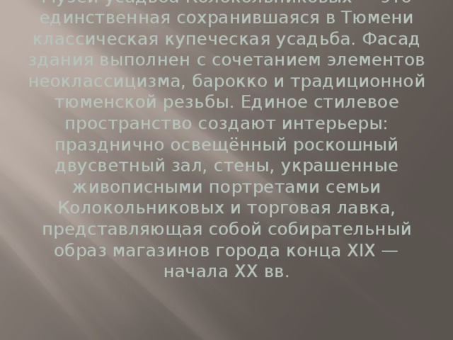 Музей-усадьба Колокольниковых — это единственная сохранившаяся в Тюмени классическая купеческая усадьба. Фасад здания выполнен с сочетанием элементов неоклассицизма, барокко и традиционной тюменской резьбы. Единое стилевое пространство создают интерьеры: празднично освещённый роскошный двусветный зал, стены, украшенные живописными портретами семьи Колокольниковых и торговая лавка, представляющая собой собирательный образ магазинов города конца XIX — начала XX вв.