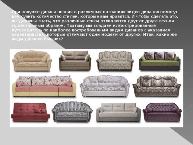 При покупке дивана знания о различных названиях видов диванов помогут вам сузить количество стилей, которые вам нравятся. И чтобы сделать это, вы должны знать, что различные стили отличаются друг от друга весьма существенным образом. Поэтому мы создали иллюстрированный путеводитель по наиболее востребованным видам диванов с указанием характеристик, которые отличают одни модели от других. Итак, какие же виды диванов бывают?