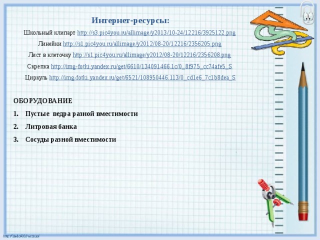 Интернет-ресурсы: Школьный клипарт http://s3.pic4you.ru/allimage/y2013/10-24/12216/3925122.png  Линейки http://s1.pic4you.ru/allimage/y2012/08-20/12216/2356205.png  Лист в клеточку http://s1.pic4you.ru/allimage/y2012/08-20/12216/2356208.png  Скрепка http://img-fotki.yandex.ru/get/6610/134091466.1c/0_8f975_cc74afe5_S  Циркуль http://img-fotki.yandex.ru/get/6521/108950446.113/0_cd1e6_7c1b8dea_S  ОБОРУДОВАНИЕ Пустые ведра разной вместимости Литровая банка Сосуды разной вместимости