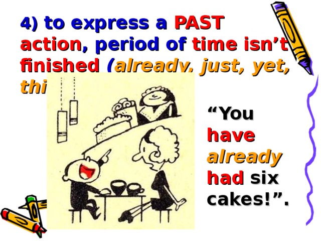 4) to express a PAST action , period of time isn’t finished  ( already, just, yet, this year ): “ You have already  had six cakes!”.