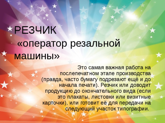 РЕЗЧИК   «оператор резальной машины»  Это самая важная работа на послепечатном этапе производства (правда, часто бумагу подрезают ещё и до начала печати). Резчик или доводит продукцию до окончательного вида (если это плакаты, листовки или визитные карточки), или готовит её для передачи на следующий участок типографии.