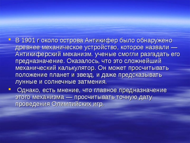 В 1901 г около острова Антикифер было обнаружено древнее механическое устройство, которое назвали — Антикиферский механизм. ученые смогли разгадать его предназначение. Оказалось, что это сложнейший механический калькулятор. Он может просчитывать положение планет и звезд, и даже предсказывать лунные и солнечные затмения.  Однако, есть мнение, что главное предназначение этого механизма — просчитывать точную дату проведения Олимпийских игр.