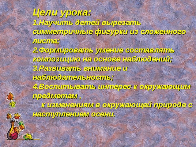 Цели урока: Научить детей вырезать симметричные фигурки из сложенного листа; Формировать умение составлять композицию на основе наблюдений; Развивать внимание и наблюдательность; Воспитывать интерес к окружающим предметам ,  к изменениям в окружающей природе с наступлением осени.