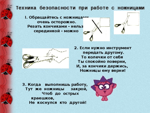 Техника безопасности при работе с ножницами I . Обращайтесь с ножницами очень осторожно.  Резать кончиками - нельзя, серединкой - можно  2. Если нужно инструмент  передать другому.  То колечки от себя Ты спокойно поверни, И, за кончики держись, Ножницы ему верни!  3. Когда выполнишь работу,  Тут же ножницы закрой,  Чтоб до острых краешков,    Не коснулся кто другой!