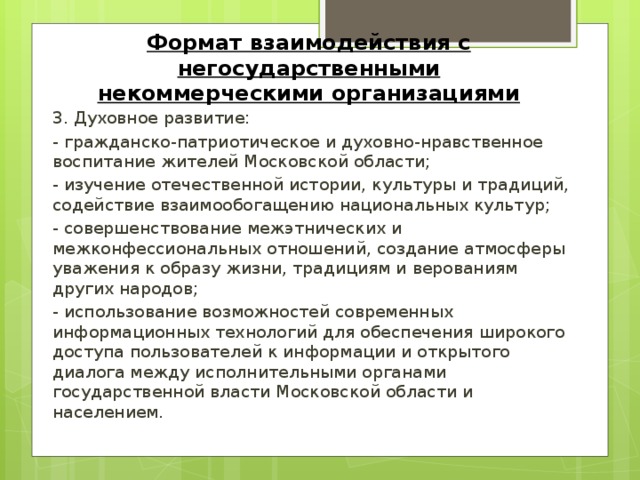 Формат взаимодействия с негосударственными некоммерческими организациями 3. Духовное развитие: - гражданско-патриотическое и духовно-нравственное воспитание жителей Московской области; - изучение отечественной истории, культуры и традиций, содействие взаимообогащению национальных культур; - совершенствование межэтнических и межконфессиональных отношений, создание атмосферы уважения к образу жизни, традициям и верованиям других народов; - использование возможностей современных информационных технологий для обеспечения широкого доступа пользователей к информации и открытого диалога между исполнительными органами государственной власти Московской области и населением.