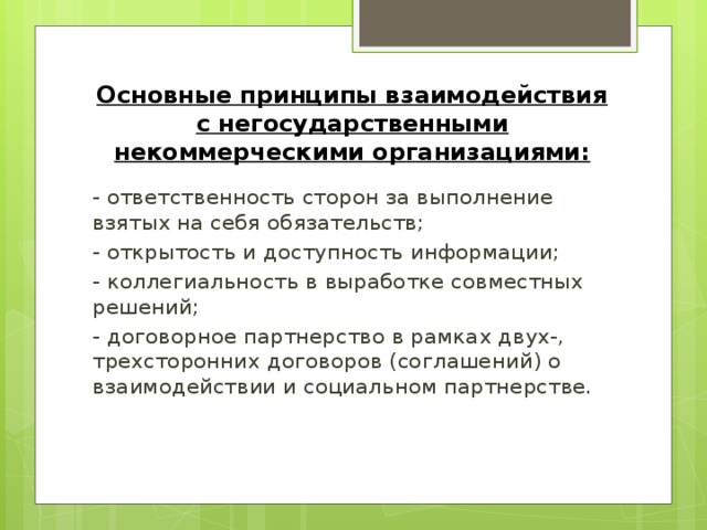 Основные принципы взаимодействия с негосударственными некоммерческими организациями: - ответственность сторон за выполнение взятых на себя обязательств; - открытость и доступность информации; - коллегиальность в выработке совместных решений; - договорное партнерство в рамках двух-, трехсторонних договоров (соглашений) о взаимодействии и социальном партнерстве.