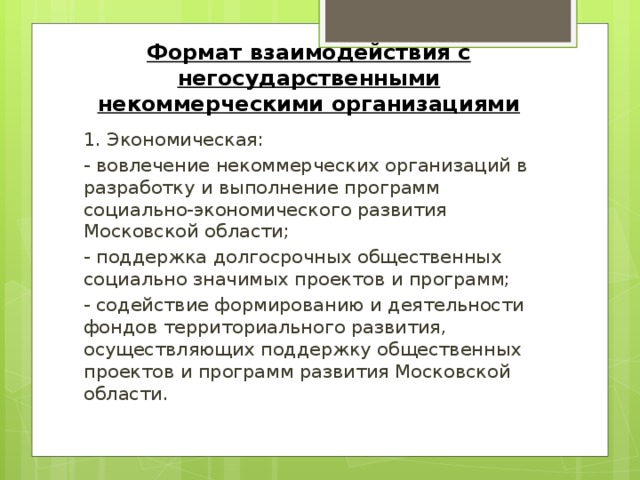 Формат взаимодействия с негосударственными некоммерческими организациями 1. Экономическая: - вовлечение некоммерческих организаций в разработку и выполнение программ социально-экономического развития Московской области; - поддержка долгосрочных общественных социально значимых проектов и программ; - содействие формированию и деятельности фондов территориального развития, осуществляющих поддержку общественных проектов и программ развития Московской области.