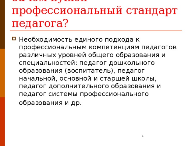 Зачем нужен профессиональный стандарт педагога? Необходимость единого подхода к профессиональным компетенциям педагогов различных уровней общего образования и специальностей: педагог дошкольного образования (воспитатель), педагог начальной, основной и старшей школы, педагог дополнительного образования и педагог системы профессионального образования и др.