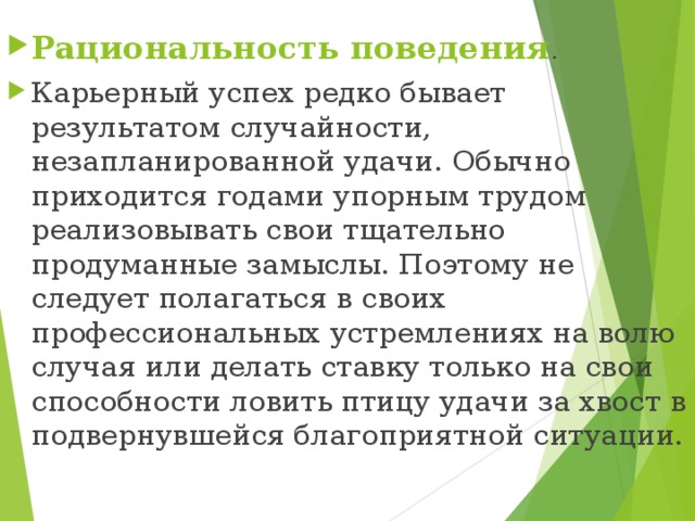 Рациональность поведения . Карьерный успех редко бывает результатом случайности, незапланированной удачи. Обычно приходится годами упорным трудом реализовывать свои тщательно продуманные замыслы. Поэтому не следует полагаться в своих профессиональных устремлениях на волю случая или делать ставку только на свои способности ловить птицу удачи за хвост в подвернувшейся благоприятной ситуации.