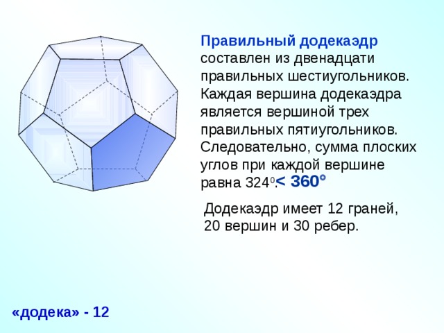 Правильный додекаэдр составлен из двенадцати правильных шестиугольников. Каждая вершина додекаэдра является вершиной трех правильных пятиугольников. Следовательно, сумма плоских углов при каждой вершине равна 324 0 .    Додекаэдр имеет 12 граней, 20 вершин и 30 ребер. «Геометрия 10-11» Л.С. Атанасян и др. «додека» - 12 15