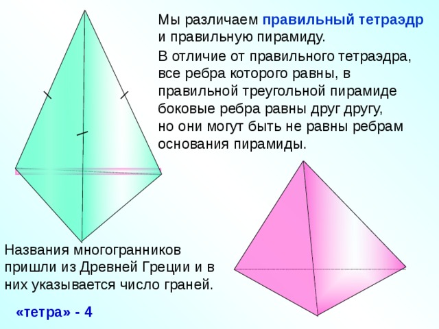 Мы различаем правильный тетраэдр  и правильную пирамиду. В отличие от правильного тетраэдра, все ребра которого равны, в правильной треугольной пирамиде боковые ребра равны друг другу, но они могут быть не равны ребрам основания пирамиды. «Геометрия 10-11» Л.С. Атанасян и др. Названия многогранников пришли из Древней Греции и в них указывается число граней. «тетра» - 4 10
