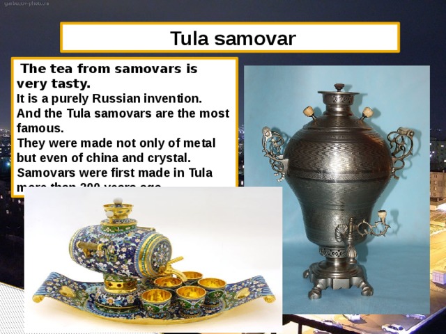 Tula samovar  The tea from samovars is very tasty. It is a purely Russian invention. And the Tula samovars are the most famous. They were made not only of metal but even of china and crystal. Samovars were first made in Tula more than 200 years ago.