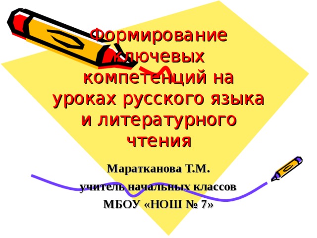 Формирование ключевых компетенций на уроках русского языка и литературного чтения  Маратканова Т.М. учитель начальных классов МБОУ «НОШ № 7»