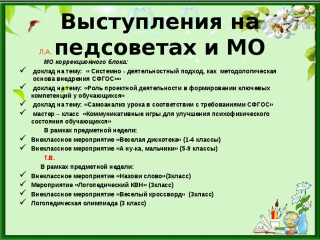 Выступления на педсоветах и МО  Л.А.  МО коррекционного блока:  доклад на тему: « Системно - деятельностный подход, как методологическая основа внедрения СФГОС»»  доклад на тему: «Роль проектной деятельности в формировании ключевых компетенций у обучающихся»  доклад на тему: «Самоанализ урока в соответствии с требованиями СФГОС»  мастер – класс «Коммуникативные игры для улучшения психофизического состояния обучающихся»   В рамках предметной недели: Внеклассное мероприятие «Веселая дискотека» (1-4 классы) Внеклассное мероприятие «А ну-ка, мальчики» (5-9 классы)  Т.В.  В рамках предметной недели: Внеклассное мероприятие «Назови слово»(3класс) Мероприятие «Логопедический КВН» (3класс) Внеклассное мероприятие «Веселый кроссворд» (3класс) Логопедическая олимпиада (3 класс)