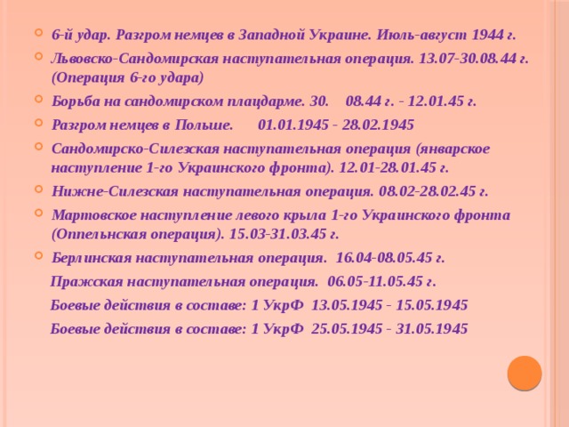 Оборонительная операция на Киевском направлении. 13.11-23.12.43 г. Житомир-Бердичевская наступательная операция. 24.12.43 г. - 15.01.44 г. Корсунь-Шевченковская наступательная операция. 24.01-17.02.44 г. (Операция 2-го удара) 2-й удар. Разгром на правобережной Украине. февраль-март 1944 г. Проскурово-Жмеринская наступательная операция. (Операция 2-го удара) 04.03.1944 - 17.04.1944 Оборонительная операция на Киевском направлении. 13.11-23.12.43 г. Житомир-Бердичевская наступательная операция. 24.12.43 г. - 15.01.44 г. Корсунь-Шевченковская наступательная операция. 24.01-17.02.44 г. (Операция 2-го удара) 2-й удар. Разгром на правобережной Украине. февраль-март 1944 г. Проскурово-Жмеринская наступательная операция. (Операция 2-го удара) 04.03.1944 - 17.04.1944