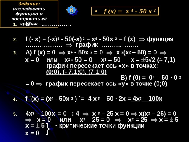 Задание: исследовать функцию и построить её график 6 f (x) = x  4 – 50 х 2 D = ……………..  f (- x) = (-x) 4 - 50 (-x) 2 = x 4  - 50 x  2 = f (x)   функция ………………  график ……………… А) f (x) = 0   x 4  - 50 x  2 = 0    x  2 (x 2  – 50) = 0      x = 0 или x 2  - 50 = 0 x 2 = 50 x =  5 √ 2 (≈ 7,1) график пересекает ось «х» в точках: (0;0), (- 7,1 ;0), (7,1;0) В) f ( 0 ) =  0 4  – 50 ·  0  2  = 0   график пересекает ось «у» в точке (0;0)  f ´ (x) = (x 4  - 50 x  2 ) ´= 4  х 3 – 50 · 2х = 4х 3 – 100х  4х 3 – 100х  = 0 |  : 4   х 3 – 25 х = 0  х(х 2 – 25) = 0  х = 0 или х 2 – 25 = 0  х 2 = 25  х =  5 х =  5 - критические точки функции  х = 0 у } х