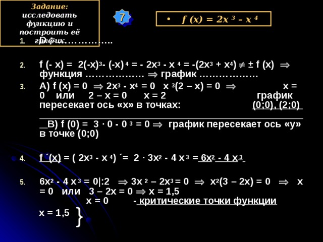 Задание: исследовать функцию и построить её график 7 f (x) = 2x 3  – x  4  D = ……………..  f (- x) =  2(-x) 3 - (-x)  4 = - 2x 3 - x  4 = -(2x 3 + x 4 )   ± f (x)   функция ………………  график ……………… А) f (x) = 0   2x 3 - x 4 = 0 x  3 (2 – x) = 0    x = 0 или 2 – x = 0 x = 2 график пересекает ось «х» в точках: (0;0), ( 2 ;0 ) В) f ( 0 ) = 3 · 0 - 0  3  = 0   график пересекает ось «у» в точке (0;0)  f ´ (x) = (  2 х 3 - x  4 ) ´= 2 · 3 x 2 - 4 х  3 = 6x 2 - 4 х  3   6x 2 - 4 х  3  = 0|:2    3х 2  – 2x 3 = 0   х 2 (3 – 2x) = 0    x = 0 или 3 – 2х = 0  х = 1,5 х = 0 - критические точки функции  х = 1,5 у } х