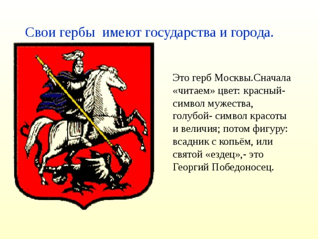 Свои гербы имеют государства и города. Это герб Москвы.Сначала «читаем» цвет: красный- символ мужества, голубой- символ красоты и величия; потом фигуру: всадник с копьём, или святой «ездец»,- это Георгий Победоносец.