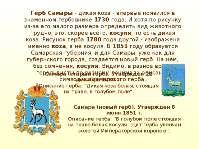 Герб Самары - дикая коза - впервые появился в знаменном гербовнике 1730 года. И хотя по рисунку из-за его малого размера определить вид животного трудно, это, скорее всего, косуля , то есть дикая коза. Рисунок герба 1780 года другой - изображена именно коза , а не косуля. В 1851 году образуется Самарская губерния, и для Самары, уже как для губернского города, создается новый герб. На нем, без сомнения, косуля . Видимо, в разное время геральдисты по-разному понимали описание символики самарского герба. Самара (старый герб). Утвержден 22 декабря 1780 г.  Описание герба: 