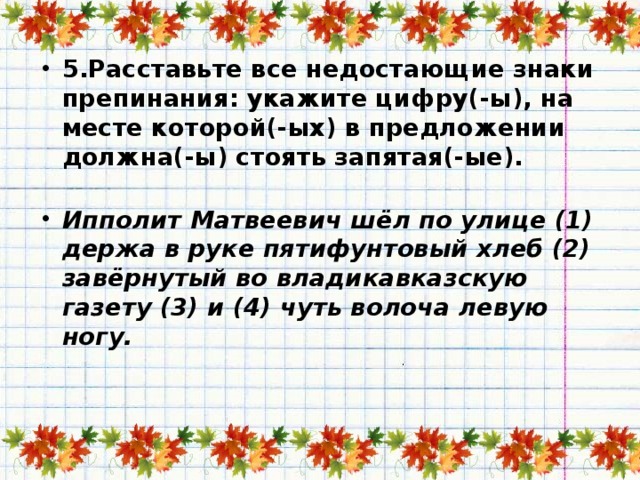 5.Расставьте все недостающие знаки препинания: укажите цифру(-ы), на месте которой(-ых) в предложении должна(-ы) стоять запятая(-ые).   Ипполит Матвеевич шёл по улице (1) держа в руке пятифунтовый хлеб (2) завёрнутый во владикавказскую газету (3) и (4) чуть волоча левую ногу.