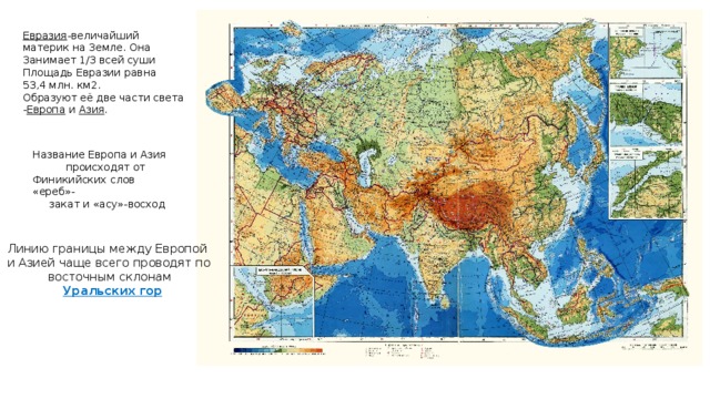 Евразия -величайший материк на Земле. Она Занимает 1/3 всей суши Площадь Евразии равна 53,4 млн. км2. Образуют её две части света - Европа и Азия . Название Европа и Азия  происходят от Финикийских слов «ереб»-  закат и «асу»-восход Линию границы между Европой и Азией чаще всего проводят по  восточным склонам  Уральских гор