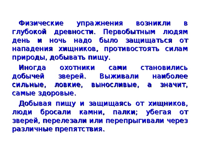 Физические упражнения возникли в глубокой древности. Первобытным людям день и ночь надо было защищаться от нападения хищников, противостоять силам природы, добы­вать пищу. Иногда охотники сами становились добычей зверей. Выживали наиболее сильные, ловкие, выносливые, а значит, самые здоровые. Добывая пищу и защищаясь от хищников, люди бросали камни, палки; убегая от зверей, перелезали или перепрыгивали через различные препятствия.