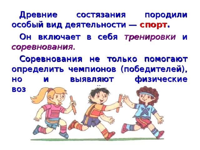 Древние состязания породили особый вид деятельности — спорт . Он  включает в себя тренировки  и соревнования. Соревнования не только помогают определить чемпионов (победителей), но и выявляют физические возможности людей.