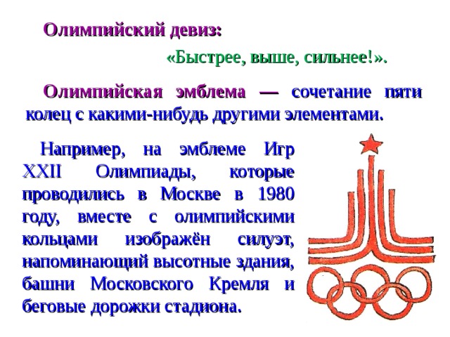 Олимпийский девиз:     «Быстрее, выше, сильнее!».   Олимпийская эмблема — сочетание пяти колец с какими-нибудь другими элементами. Например, на эмблеме Игр XXII Олимпиады, которые проводились в Москве в 1980 году, вместе с олимпийскими кольцами изображён силуэт, напоминающий высотные здания, башни Московского Кремля и беговые дорожки стадиона.