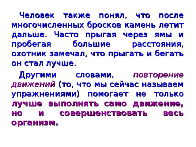 Человек также понял, что после многочисленных бросков камень летит дальше. Часто прыгая через ямы и пробегая большие расстояния, охотник замечал, что прыгать и бегать он стал лучше. Другими словами, повторение движений  (то, что мы сейчас называем упражнениями) помогает не только лучше выполнять само движение, но и совершенствовать весь организм.