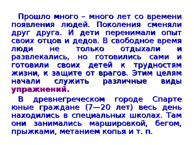 Прошло много – много лет со времени появления людей. Поколения сменяли друг друга. И дети перенимали опыт своих отцов и дедов. В свободное время люди не только отдыхали и развлекались, но готовились сами и готовили своих детей к трудностям жизни, к защите от врагов. Этим целям начали служить различные виды упражнений. В древнегреческом городе Спарте юные граждане (7—20 лет) весь день находились в специальных школах. Там они занимались маршировкой, бегом, прыжками, метанием копья и т. п.